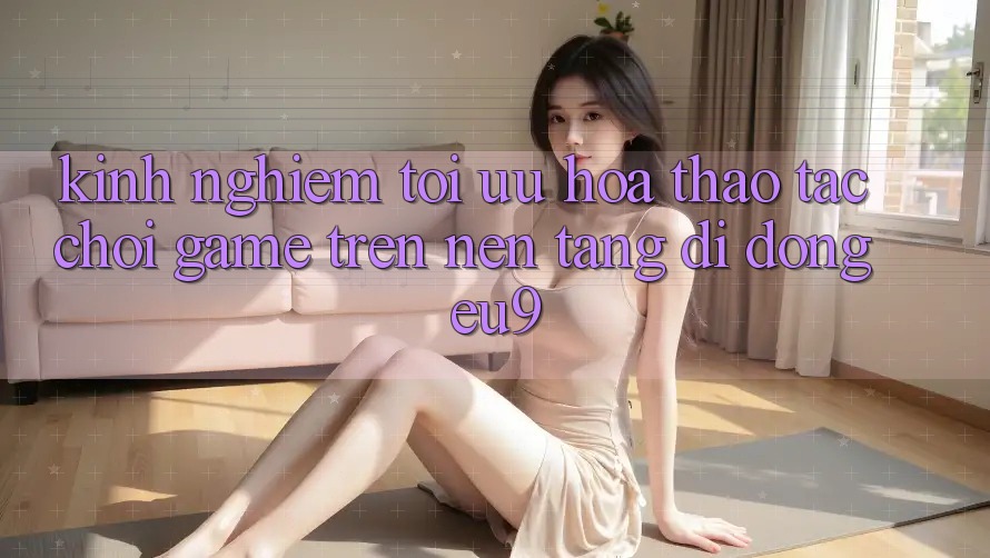 Kinh Nghiệm Tối Ưu Hóa Thao tác Chơi Game Trên Nền tảng di động EU9