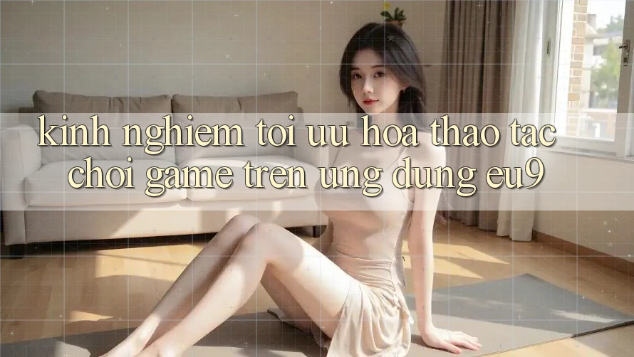 Kinh Nghiệm Tối Ưu Hóa Thao tác Chơi Game Trên Ứng dụng EU9 Kinh Nghiệm Tối Ưu Hóa Thao tác Chơi Game Trên Ứng dụng EU9