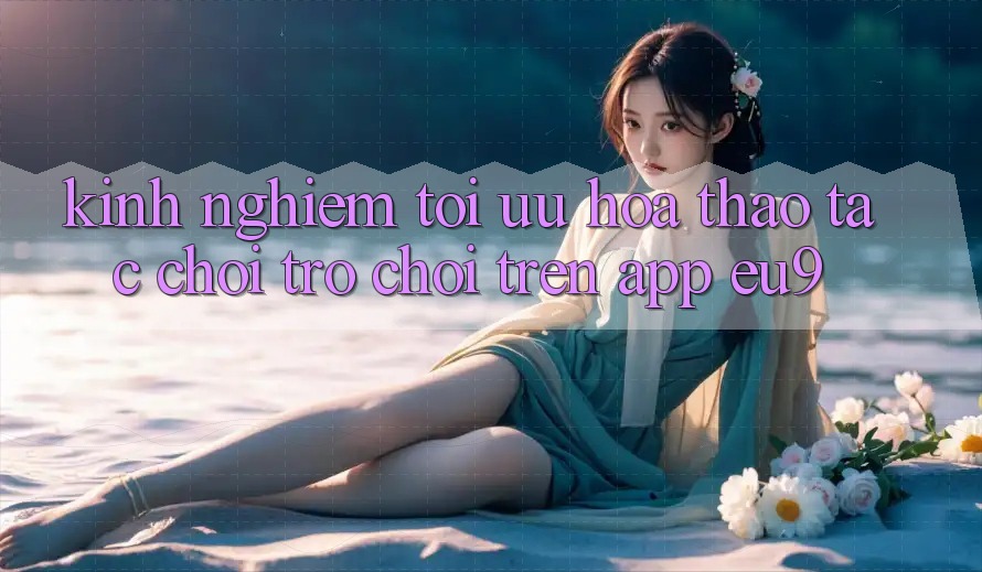 Kinh Nghiệm Tối Ưu Hóa Thao tác Chơi Trò chơi Trên App EU9 Kinh Nghiệm Tối Ưu Hóa Thao tác Chơi Trò chơi Trên App EU9