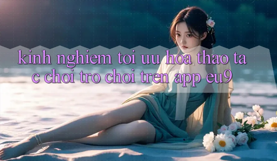 Kinh Nghiệm Tối Ưu Hóa Thao tác Chơi Trò chơi Trên App EU9 Kinh Nghiệm Tối Ưu Hóa Thao tác Chơi Trò chơi Trên App EU9