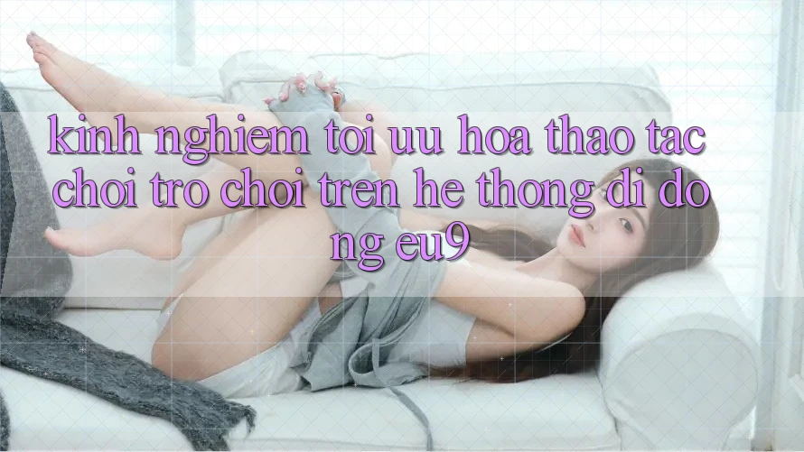 Kinh Nghiệm Tối Ưu Hóa Thao tác Chơi Trò chơi Trên Hệ thống di động EU9 Kinh Nghiệm Tối Ưu Hóa Thao tác Chơi Trò chơi Trên Hệ thống di động EU9