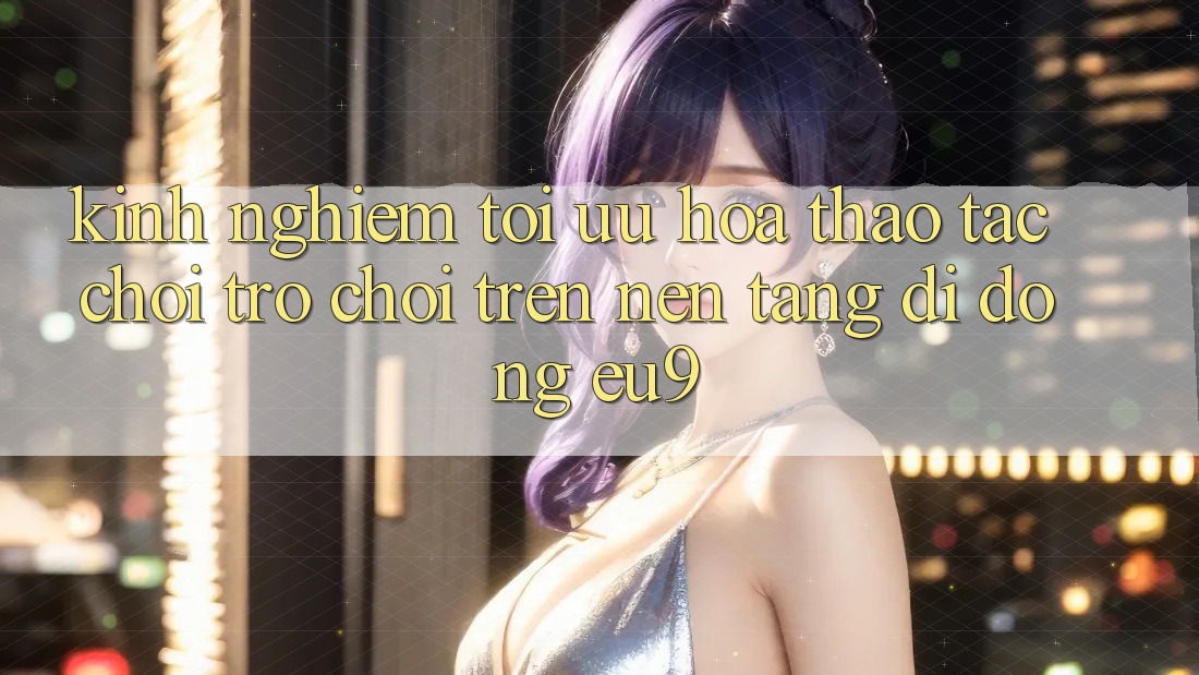 Kinh Nghiệm Tối Ưu Hóa Thao tác Chơi Trò chơi Trên Nền tảng di động EU9