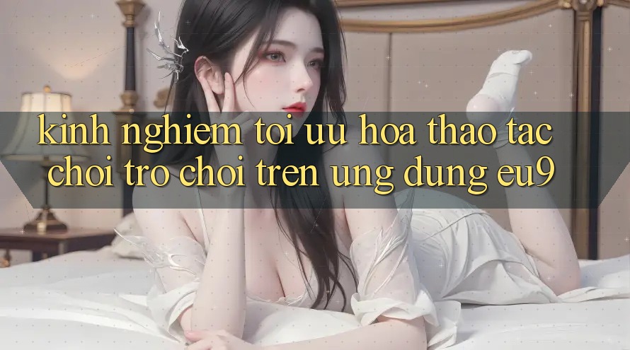 Kinh Nghiệm Tối Ưu Hóa Thao tác Chơi Trò chơi Trên Ứng dụng EU9 Kinh Nghiệm Tối Ưu Hóa Thao tác Chơi Trò chơi Trên Ứng dụng EU9