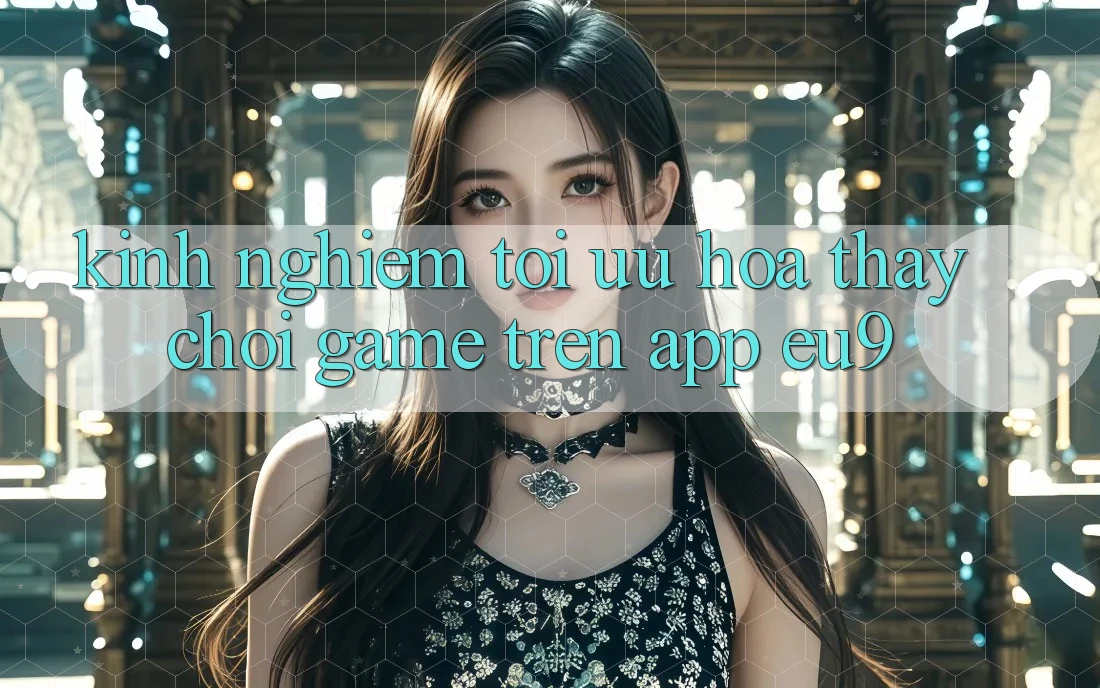 Kinh Nghiệm Tối Ưu Hóa Thấy Chơi Game Trên App EU9