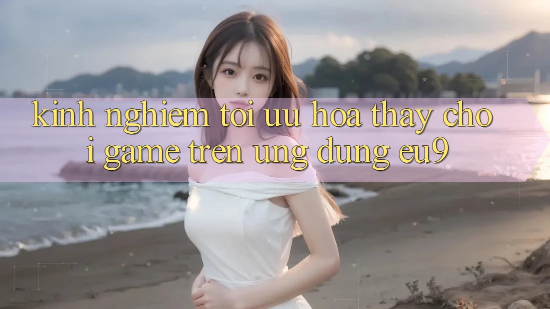 Kinh Nghiệm Tối Ưu Hóa Thấy Chơi Game Trên Ứng dụng EU9