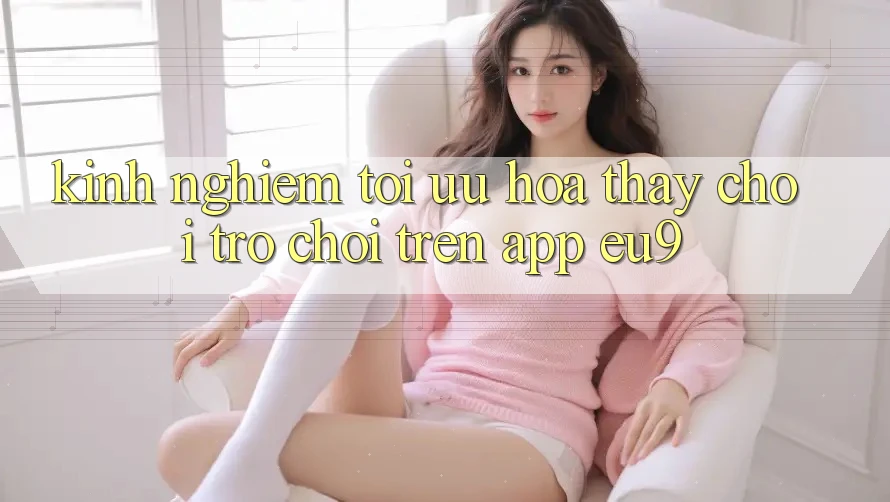 Kinh Nghiệm Tối Ưu Hóa Thấy Chơi Trò chơi Trên App EU9 Kinh Nghiệm Tối Ưu Hóa Thấy Chơi Trò chơi Trên App EU9