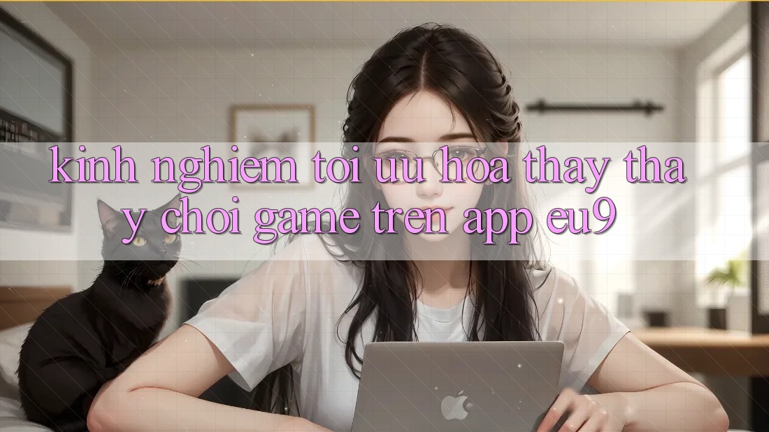 Kinh nghiệm Tối Ưu Hóa Thấy thấy Chơi Game Trên App EU9 Kinh nghiệm Tối Ưu Hóa Thấy thấy Chơi Game Trên App EU9