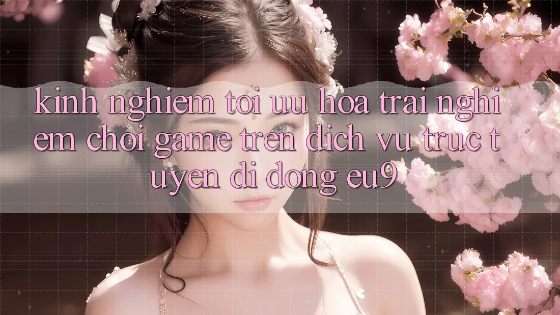 Kinh Nghiệm Tối Ưu Hóa Trải nghiệm Chơi Game Trên Dịch vụ trực tuyến di động EU9 Kinh Nghiệm Tối Ưu Hóa Trải nghiệm Chơi Game Trên Dịch vụ trực tuyến di động EU9