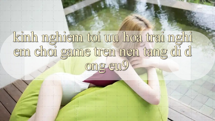 Kinh Nghiệm Tối Ưu Hóa Trải Nghiệm Chơi Game Trên Nền tảng di động EU9 Kinh Nghiệm Tối Ưu Hóa Trải Nghiệm Chơi Game Trên Nền tảng di động EU9