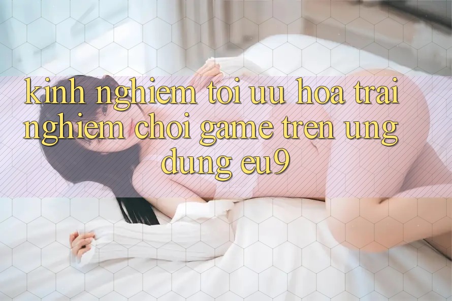 Kinh Nghiệm Tối Ưu Hóa Trải Nghiệm Chơi Game Trên Ứng dụng EU9