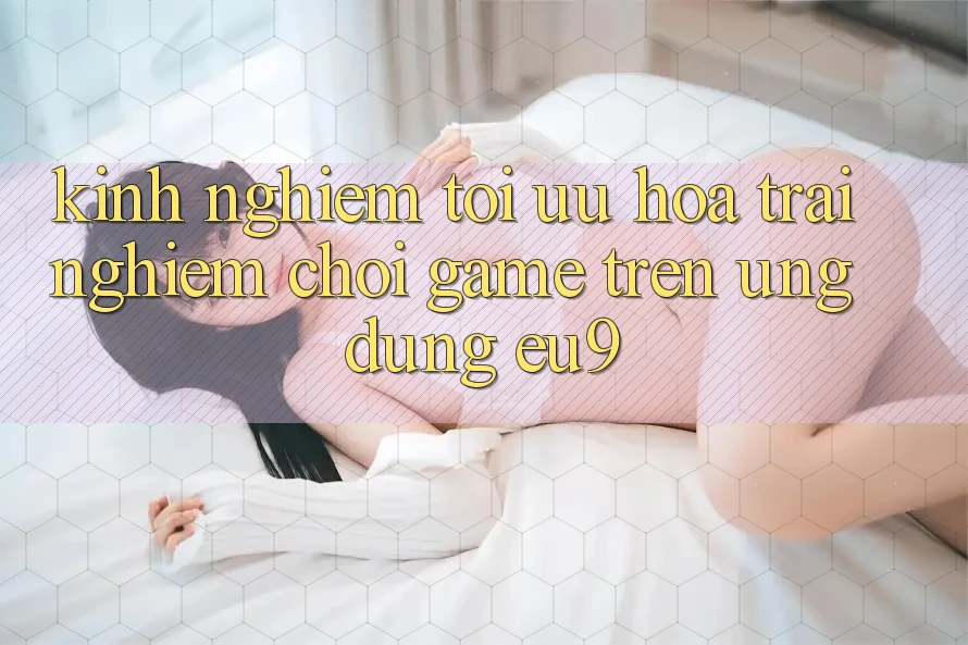 Kinh Nghiệm Tối Ưu Hóa Trải Nghiệm Chơi Game Trên Ứng dụng EU9
