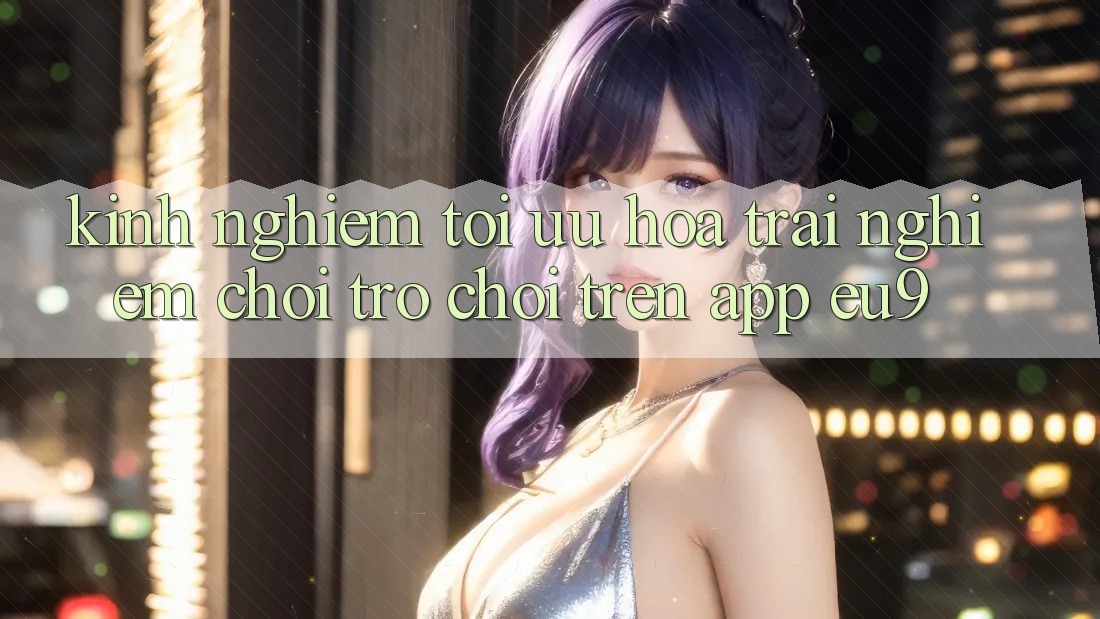 Kinh Nghiệm Tối Ưu Hóa Trải nghiệm Chơi Trò chơi Trên App EU9