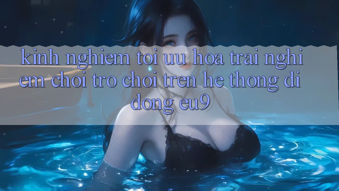 Kinh Nghiệm Tối Ưu Hóa Trải Nghiệm Chơi Trò chơi Trên Hệ thống di động EU9 Kinh Nghiệm Tối Ưu Hóa Trải Nghiệm Chơi Trò chơi Trên Hệ thống di động EU9