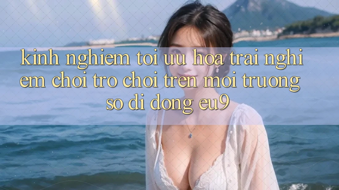 Kinh Nghiệm Tối Ưu Hóa Trải nghiệm Chơi Trò chơi Trên Môi trường số di động EU9