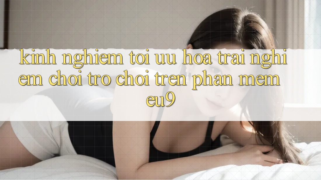 Kinh nghiệm Tối Ưu Hóa Trải Nghiệm Chơi Trò chơi Trên Phần mềm EU9