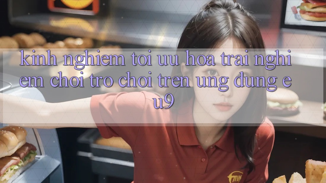Kinh Nghiệm Tối Ưu Hóa Trải nghiệm Chơi Trò chơi Trên Ứng dụng EU9 Kinh Nghiệm Tối Ưu Hóa Trải nghiệm Chơi Trò chơi Trên Ứng dụng EU9