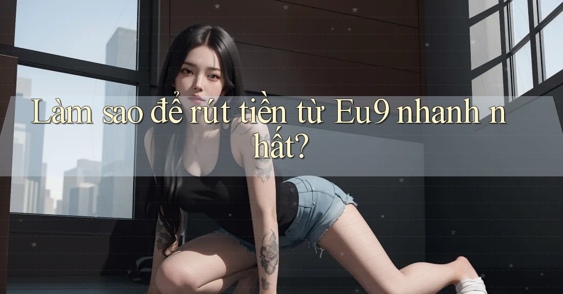 Làm sao để rút tiền từ Eu9 nhanh nhất?