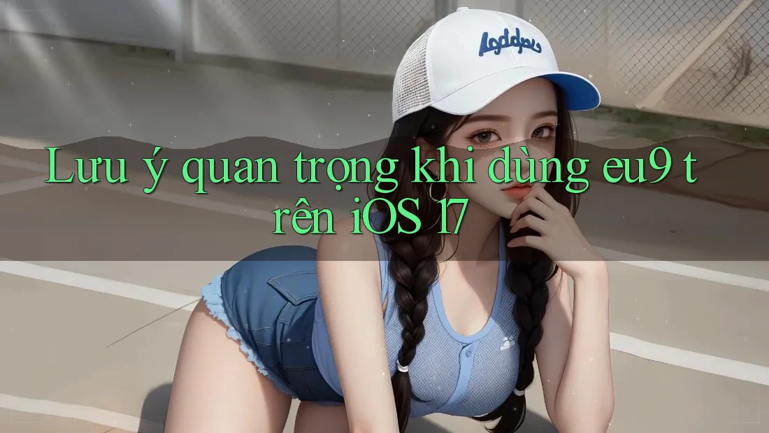 Lưu ý quan trọng khi dùng eu9 trên iOS 17