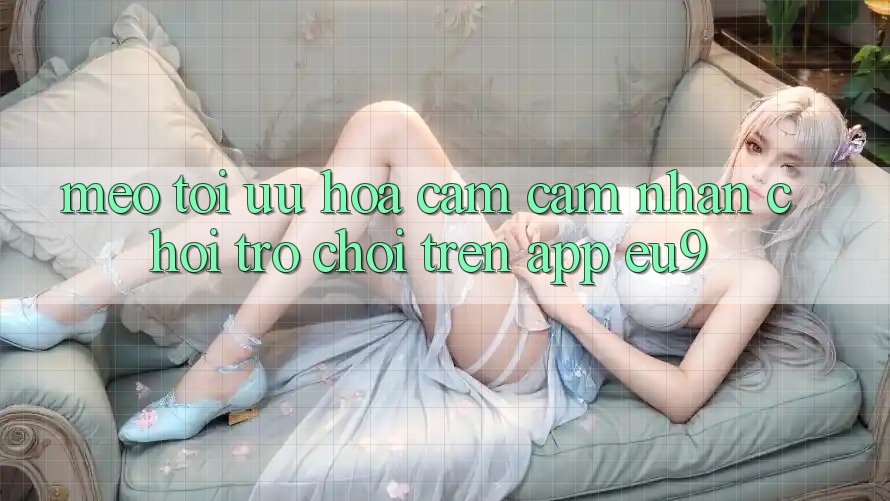 Mẹo Tối Ưu Hóa Cảm cảm nhận Chơi Trò chơi Trên App EU9 Mẹo Tối Ưu Hóa Cảm cảm nhận Chơi Trò chơi Trên App EU9