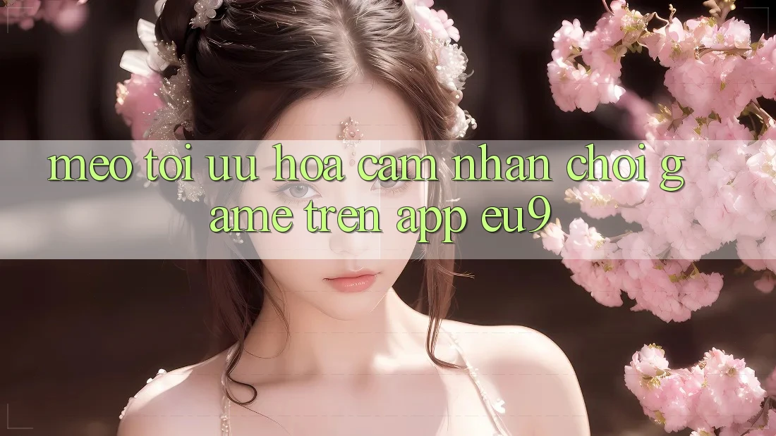 Mẹo Tối Ưu Hóa Cảm nhận Chơi Game Trên App EU9