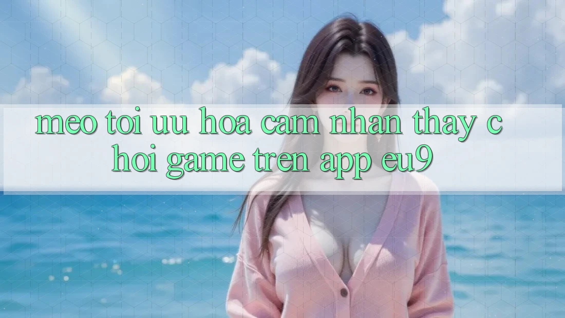 Mẹo Tối Ưu Hóa Cảm nhận thấy Chơi Game Trên App EU9 Mẹo Tối Ưu Hóa Cảm nhận thấy Chơi Game Trên App EU9