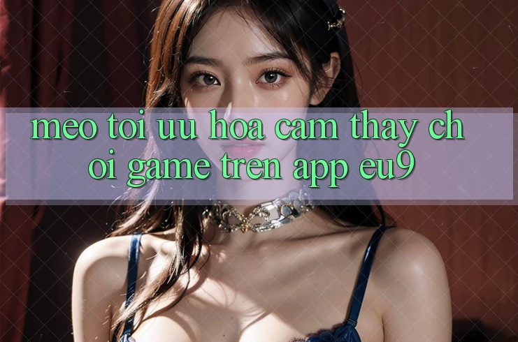 Mẹo Tối Ưu Hóa Cảm thấy Chơi Game Trên App EU9 Mẹo Tối Ưu Hóa Cảm thấy Chơi Game Trên App EU9