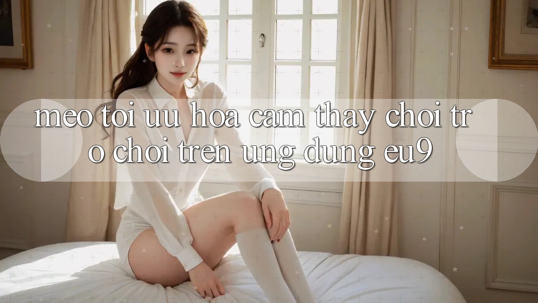 Mẹo Tối Ưu Hóa Cảm thấy Chơi Trò chơi Trên Ứng dụng EU9