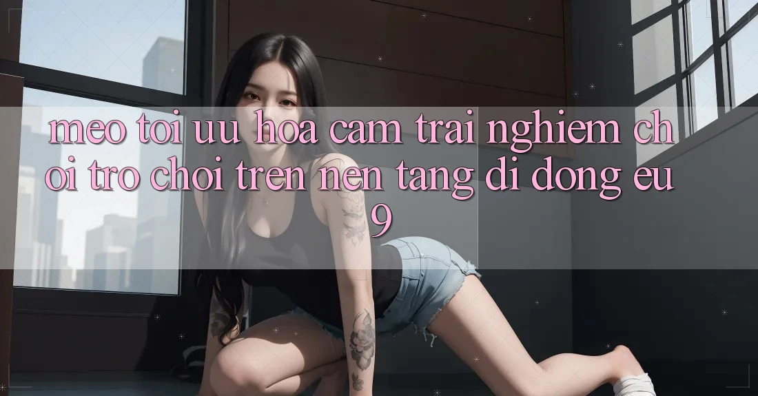 Mẹo Tối Ưu Hóa Cảm trải nghiệm Chơi Trò chơi Trên Nền tảng di động EU9