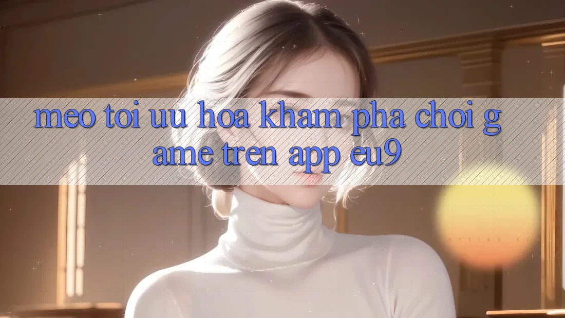 Mẹo Tối Ưu Hóa Khám phá Chơi Game Trên App EU9