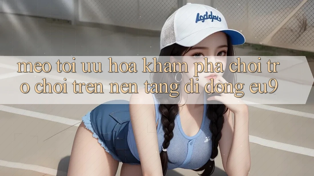 Mẹo Tối Ưu Hóa Khám phá Chơi Trò chơi Trên Nền tảng di động EU9 Mẹo Tối Ưu Hóa Khám phá Chơi Trò chơi Trên Nền tảng di động EU9