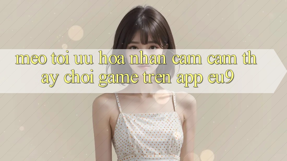 Mẹo Tối Ưu Hóa Nhận cảm cảm thấy Chơi Game Trên App EU9 Mẹo Tối Ưu Hóa Nhận cảm cảm thấy Chơi Game Trên App EU9