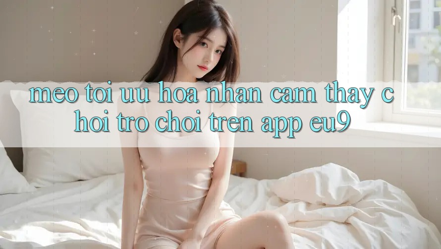 Mẹo Tối Ưu Hóa Nhận cảm thấy Chơi Trò chơi Trên App EU9 Mẹo Tối Ưu Hóa Nhận cảm thấy Chơi Trò chơi Trên App EU9