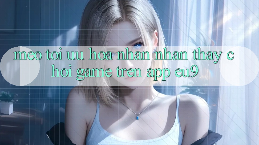 Mẹo Tối Ưu Hóa Nhận nhận thấy Chơi Game Trên App EU9 Mẹo Tối Ưu Hóa Nhận nhận thấy Chơi Game Trên App EU9