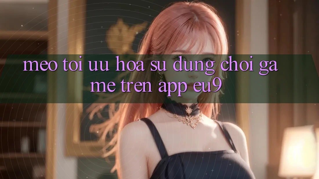 Mẹo Tối Ưu Hóa Sử dụng Chơi Game Trên App EU9 Mẹo Tối Ưu Hóa Sử dụng Chơi Game Trên App EU9