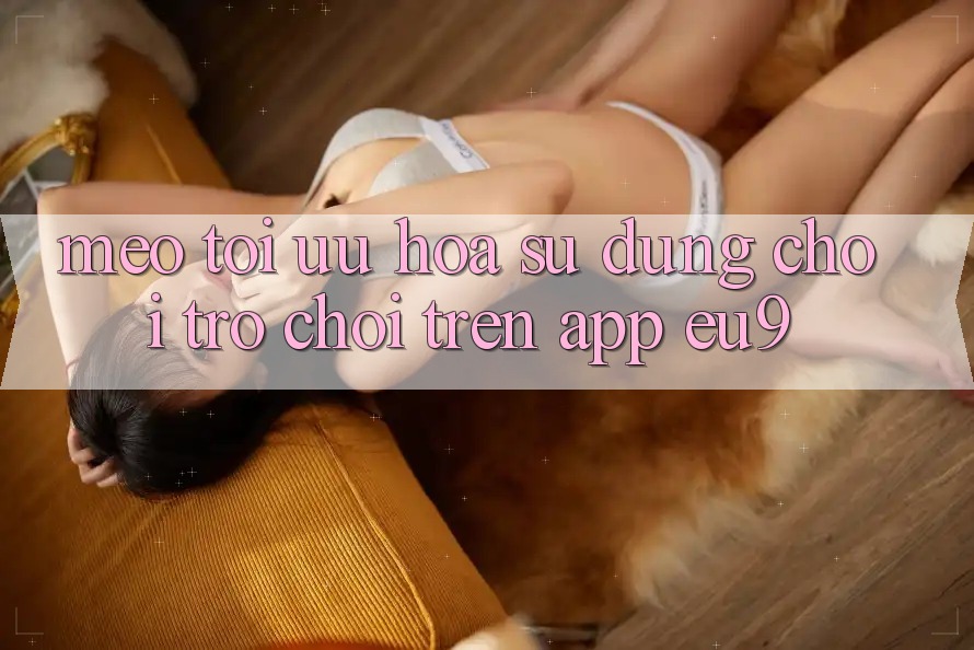 Mẹo Tối Ưu Hóa Sử dụng Chơi Trò chơi Trên App EU9