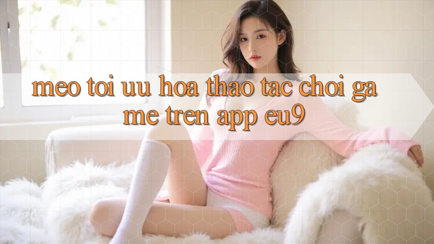 Mẹo Tối Ưu Hóa Thao tác Chơi Game Trên App EU9