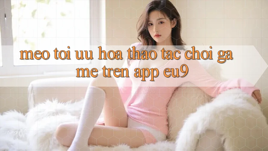 Mẹo Tối Ưu Hóa Thao tác Chơi Game Trên App EU9 Mẹo Tối Ưu Hóa Thao tác Chơi Game Trên App EU9