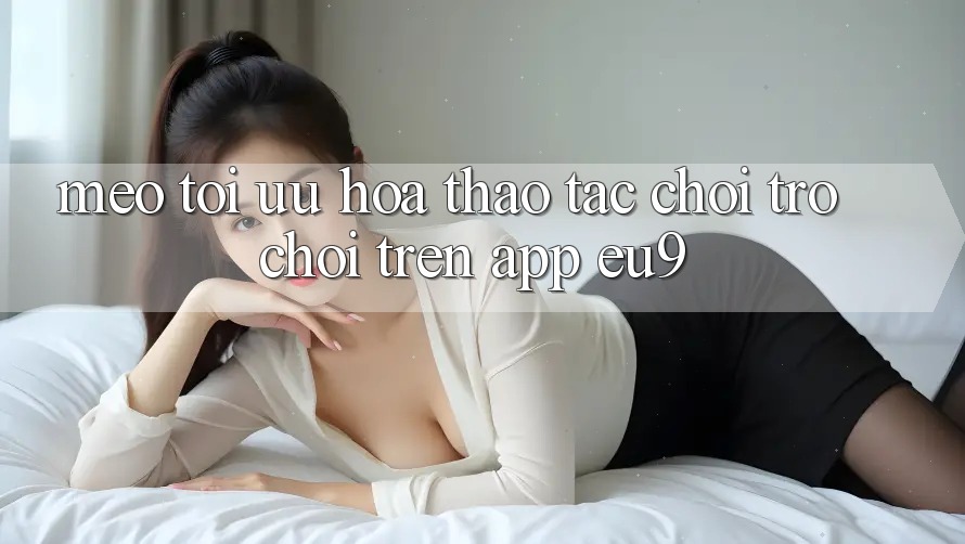 Mẹo Tối Ưu Hóa Thao tác Chơi Trò chơi Trên App EU9
