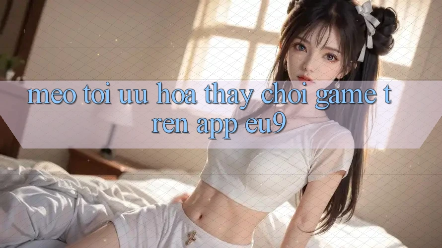 Mẹo Tối Ưu Hóa Thấy Chơi Game Trên App EU9 Mẹo Tối Ưu Hóa Thấy Chơi Game Trên App EU9