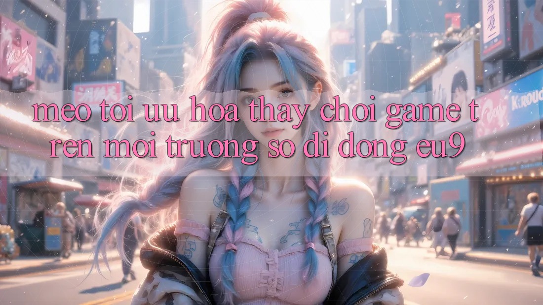 Mẹo Tối Ưu Hóa Thấy Chơi Game Trên Môi trường số di động EU9