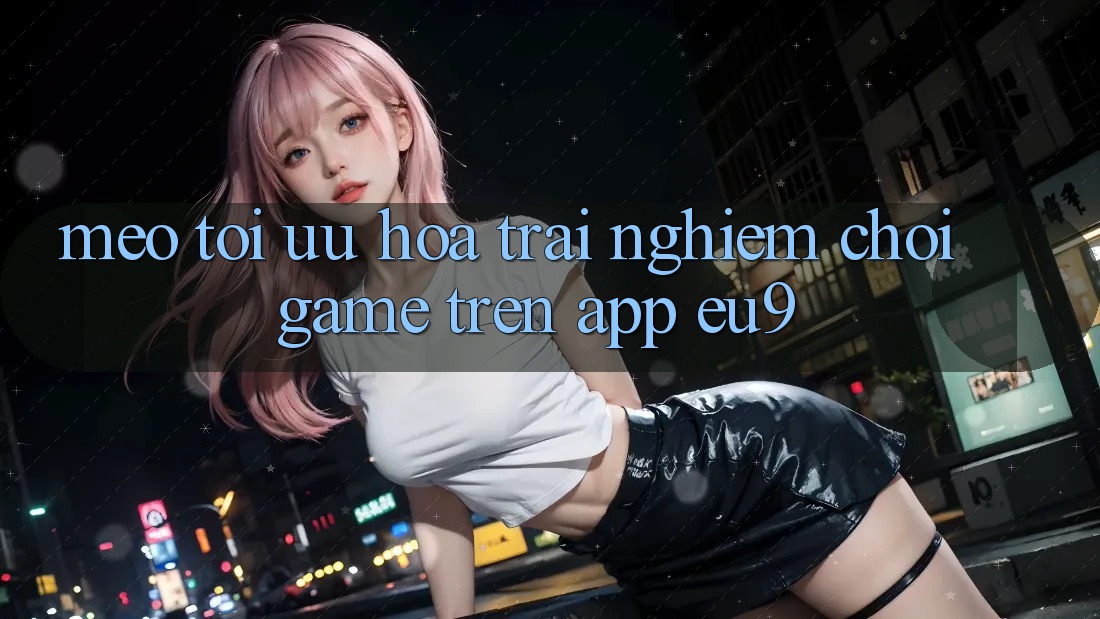 Mẹo Tối Ưu Hóa Trải Nghiệm Chơi Game Trên App EU9