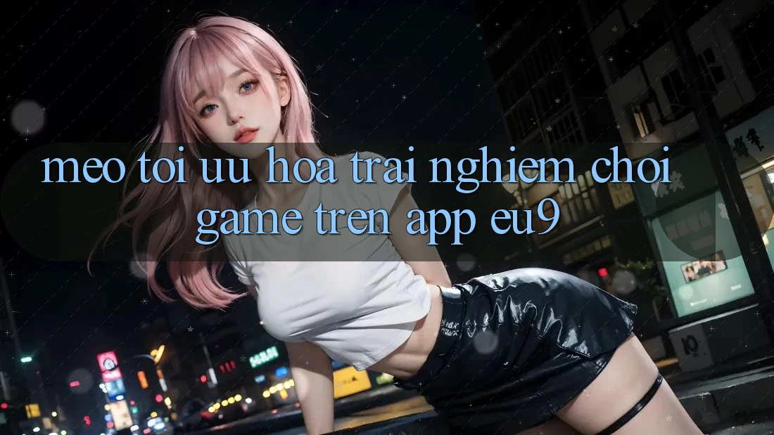 Mẹo Tối Ưu Hóa Trải Nghiệm Chơi Game Trên App EU9 Mẹo Tối Ưu Hóa Trải Nghiệm Chơi Game Trên App EU9