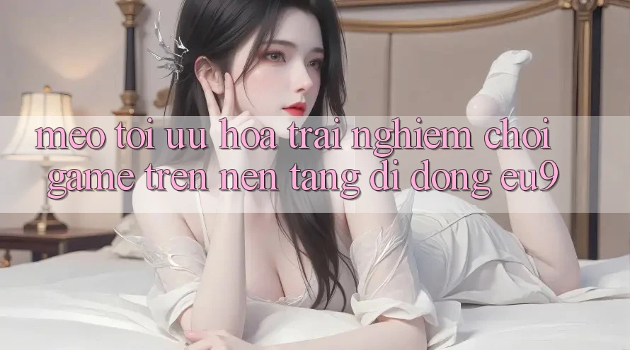 Mẹo Tối Ưu Hóa Trải Nghiệm Chơi Game Trên Nền tảng di động EU9