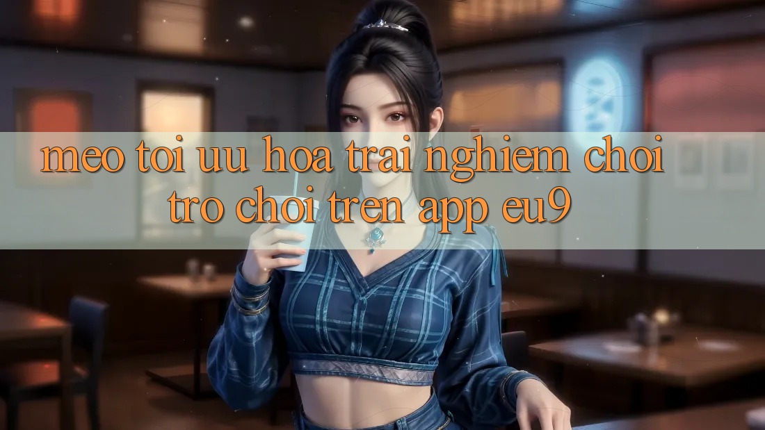 Mẹo Tối Ưu Hóa Trải Nghiệm Chơi Trò chơi Trên App EU9 Mẹo Tối Ưu Hóa Trải Nghiệm Chơi Trò chơi Trên App EU9