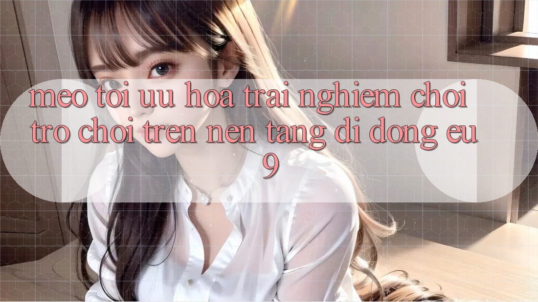 Mẹo Tối Ưu Hóa Trải Nghiệm Chơi Trò chơi Trên Nền tảng di động EU9
