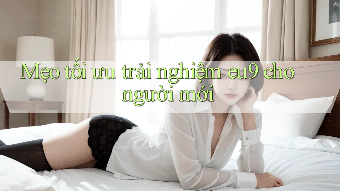 Mẹo tối ưu trải nghiệm eu9 cho người mới