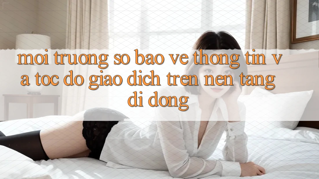 Môi trường số Bảo vệ thông tin Và Tốc độ Giao Dịch Trên Nền Tảng Di Động