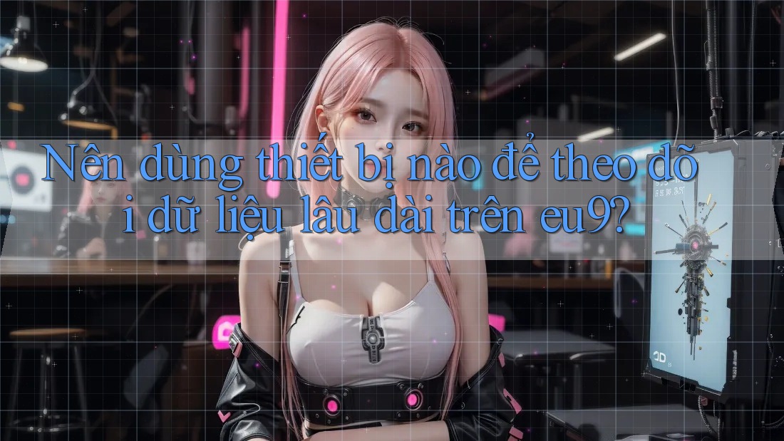 Nên dùng thiết bị nào để theo dõi dữ liệu lâu dài trên eu9?