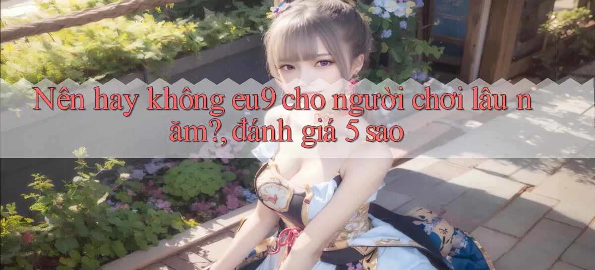 Nên hay không eu9 cho người chơi lâu năm, đánh giá 5 sao