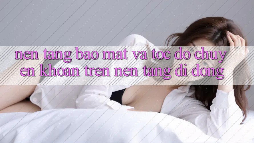 Nền tảng Bảo Mật Và Tốc Độ Chuyển khoản Trên Nền Tảng Di Động